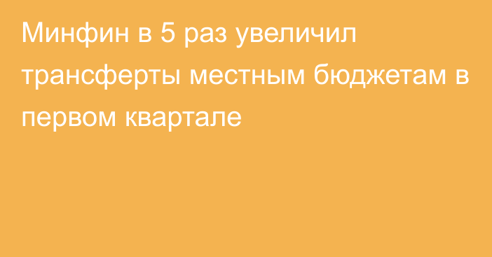 Минфин в 5 раз увеличил трансферты местным бюджетам в первом квартале