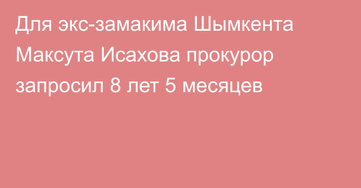 Для экс-замакима Шымкента Максута Исахова прокурор запросил 8 лет 5 месяцев