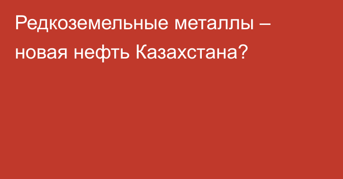 Редкоземельные металлы – новая нефть Казахстана?