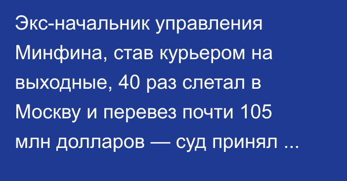 Экс-начальник управления Минфина, став курьером на выходные, 40 раз слетал в Москву и перевез почти 105 млн долларов — суд принял решение