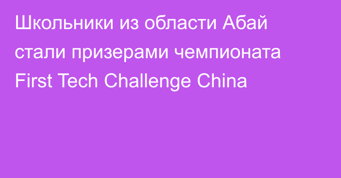 Школьники из области Абай стали призерами чемпионата First Tech Challenge China
