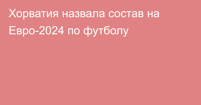 Хорватия назвала состав на Евро-2024 по футболу