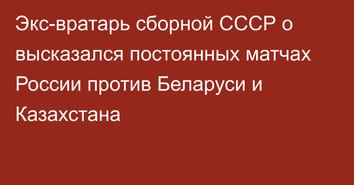 Экс-вратарь сборной СССР о высказался постоянных матчах России против Беларуси и Казахстана