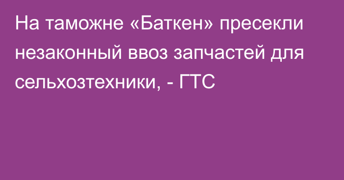 На таможне «Баткен» пресекли незаконный ввоз запчастей для сельхозтехники, - ГТС