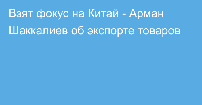 Взят фокус на Китай - Арман Шаккалиев об экспорте товаров