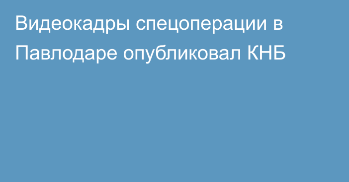 Видеокадры спецоперации в Павлодаре опубликовал КНБ