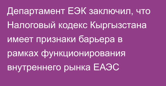 Департамент ЕЭК заключил, что Налоговый кодекс Кыргызстана имеет признаки барьера в рамках функционирования внутреннего рынка ЕАЭС