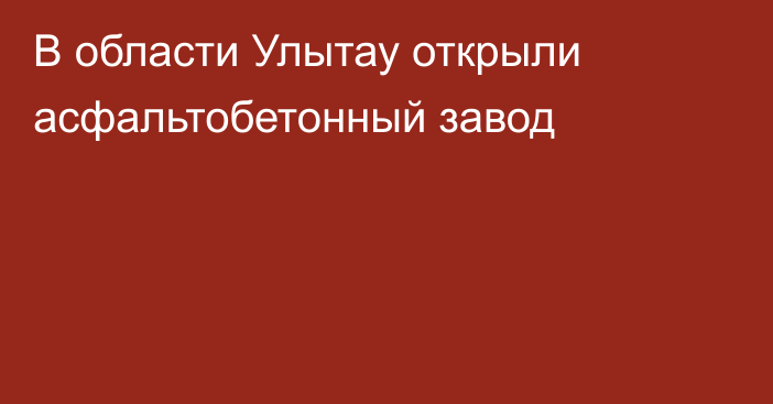 В области Улытау открыли асфальтобетонный завод