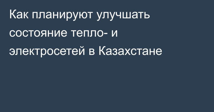 Как планируют улучшать состояние тепло- и электросетей в Казахстане