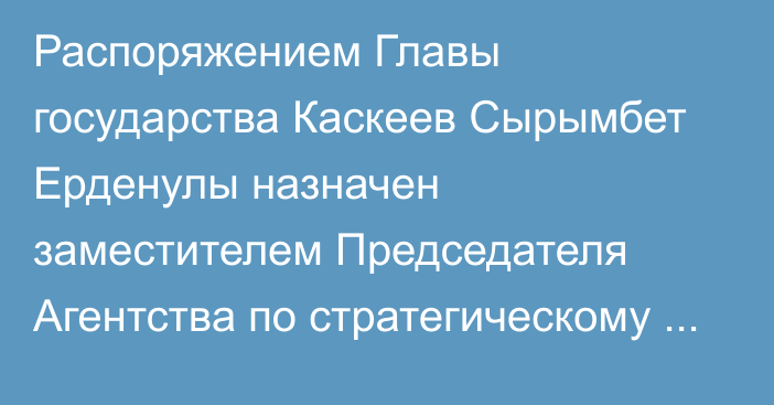 Распоряжением Главы государства Каскеев Сырымбет Ерденулы назначен заместителем Председателя Агентства по стратегическому планированию и реформам Республики Казахстан