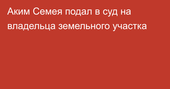 Аким Семея подал в суд на владельца земельного участка