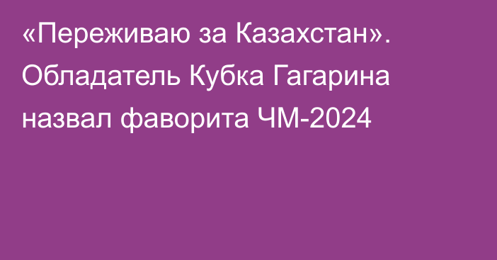 «Переживаю за Казахстан». Обладатель Кубка Гагарина назвал фаворита ЧМ-2024