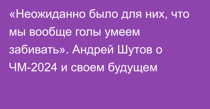 «Неожиданно было для них, что мы вообще голы умеем забивать». Андрей Шутов о ЧМ-2024 и своем будущем