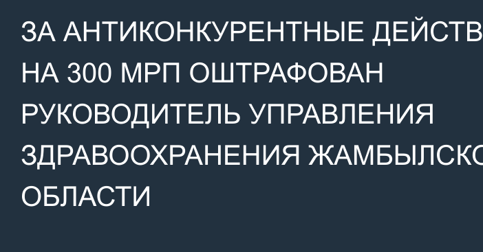 ЗА АНТИКОНКУРЕНТНЫЕ ДЕЙСТВИЯ НА 300 МРП ОШТРАФОВАН РУКОВОДИТЕЛЬ УПРАВЛЕНИЯ ЗДРАВООХРАНЕНИЯ ЖАМБЫЛСКОЙ ОБЛАСТИ