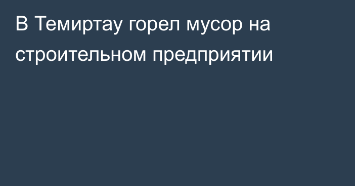 В Темиртау горел мусор на строительном предприятии