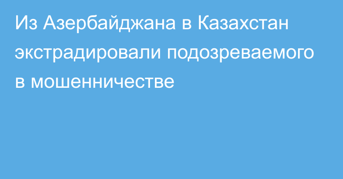 Из Азербайджана в Казахстан экстрадировали подозреваемого в мошенничестве