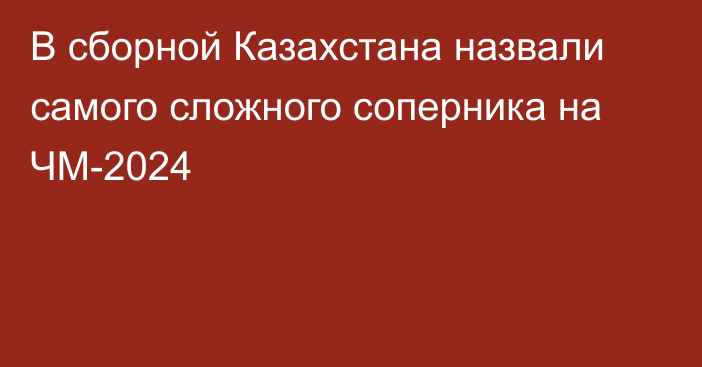 В сборной Казахстана назвали самого сложного соперника на ЧМ-2024