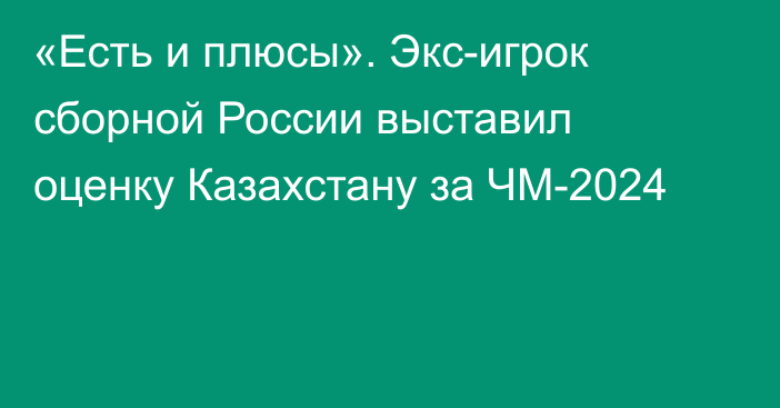 «Есть и плюсы». Экс-игрок сборной России выставил оценку Казахстану за ЧМ-2024