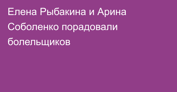 Елена Рыбакина и Арина Соболенко порадовали болельщиков