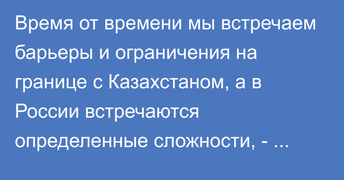 Время от времени мы встречаем барьеры и ограничения на границе с Казахстаном, а в России встречаются определенные сложности, - Д.Ибраев о свободном перемещении товаров в ЕАЭС