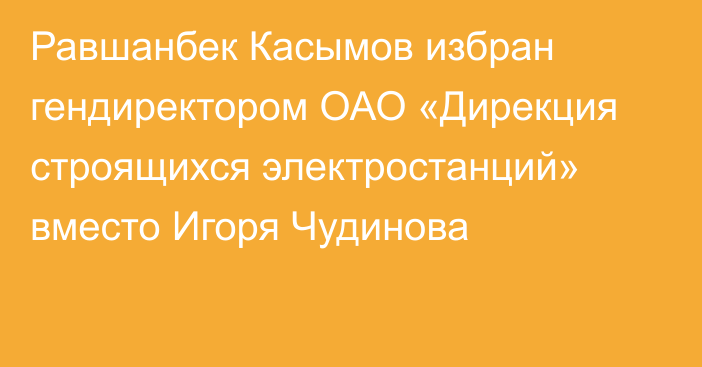 Равшанбек Касымов избран гендиректором ОАО «Дирекция строящихся электростанций» вместо Игоря Чудинова