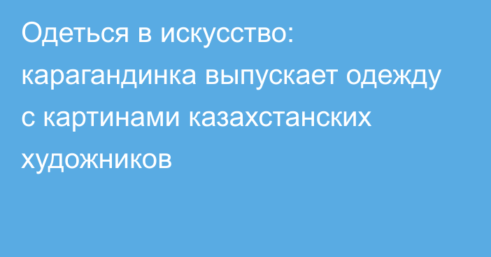 Одеться в искусство: карагандинка выпускает одежду с картинами казахстанских художников