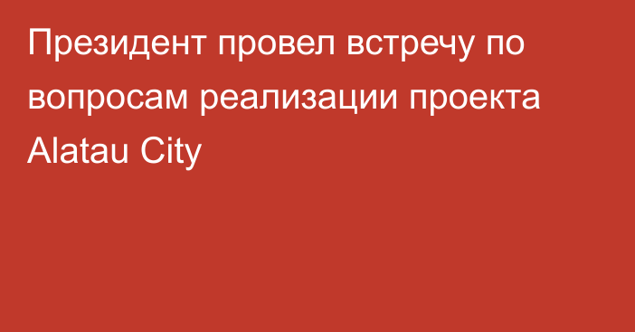 Президент провел встречу по вопросам реализации проекта Alatau City