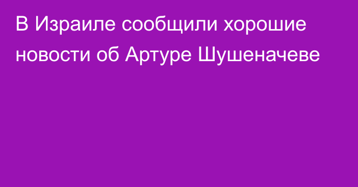 В Израиле сообщили хорошие новости об Артуре Шушеначеве