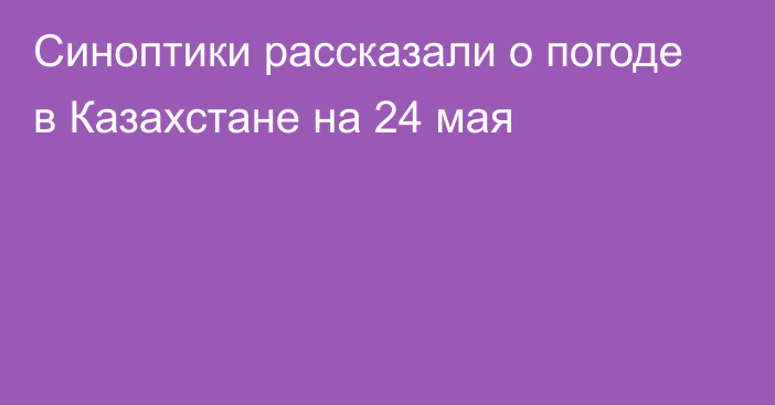 Синоптики рассказали о погоде в Казахстане на 24 мая