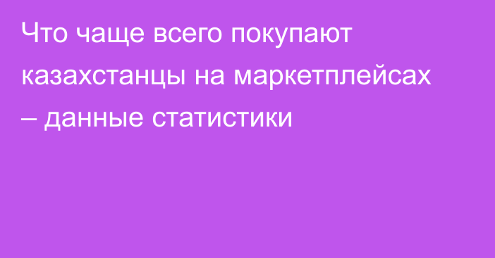 Что чаще всего покупают казахстанцы на маркетплейсах – данные статистики