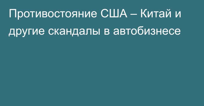 Противостояние США – Китай и другие скандалы в автобизнесе