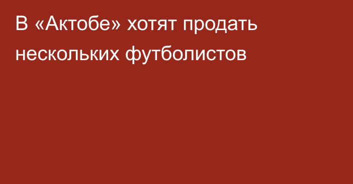 В «Актобе» хотят продать нескольких футболистов