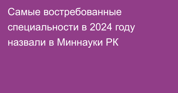 Самые востребованные специальности в 2024 году назвали в Миннауки РК