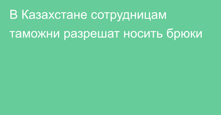 В Казахстане сотрудницам таможни разрешат носить брюки