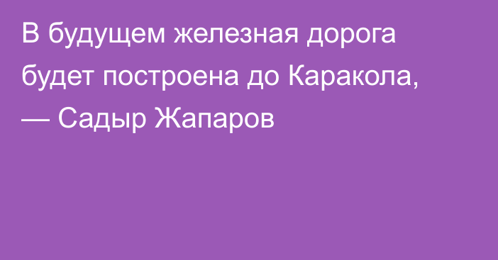 В будущем железная дорога будет построена до Каракола, — Садыр Жапаров