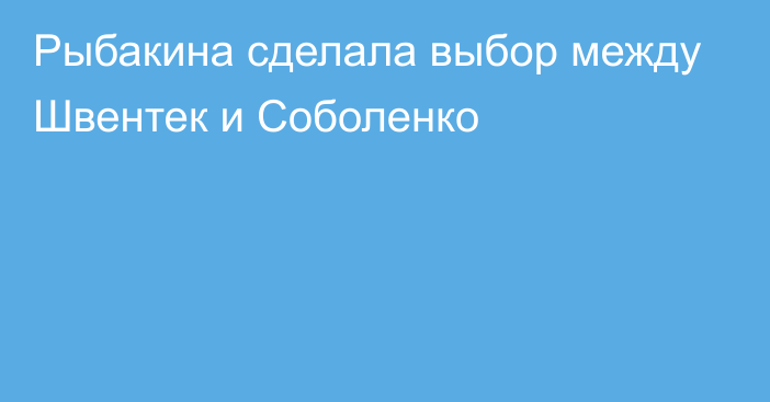 Рыбакина сделала выбор между Швентек и Соболенко