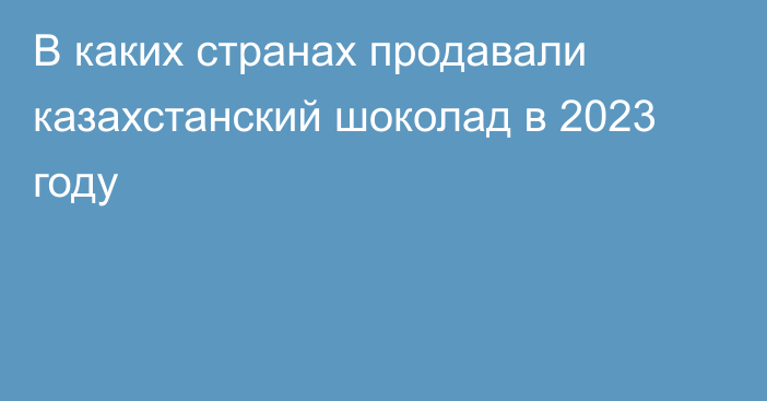 В каких странах продавали казахстанский шоколад в 2023 году