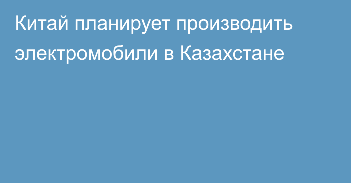 Китай планирует производить электромобили в Казахстане