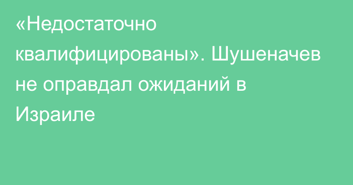 «Недостаточно квалифицированы». Шушеначев не оправдал ожиданий в Израиле