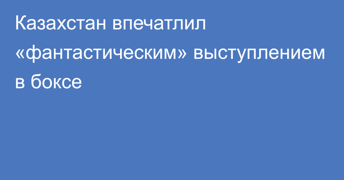 Казахстан впечатлил «фантастическим» выступлением в боксе