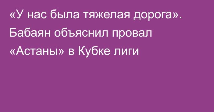 «У нас была тяжелая дорога». Бабаян объяснил провал «Астаны» в Кубке лиги