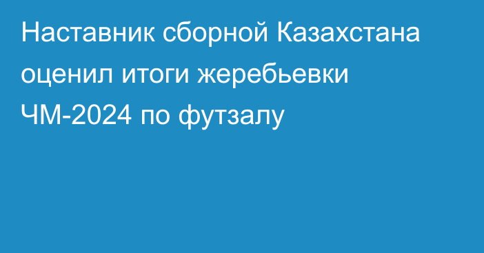 Наставник сборной Казахстана оценил итоги жеребьевки ЧМ-2024 по футзалу