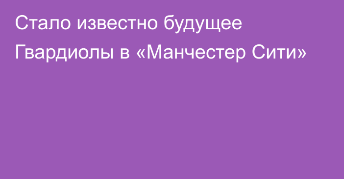 Стало известно будущее Гвардиолы в «Манчестер Сити»