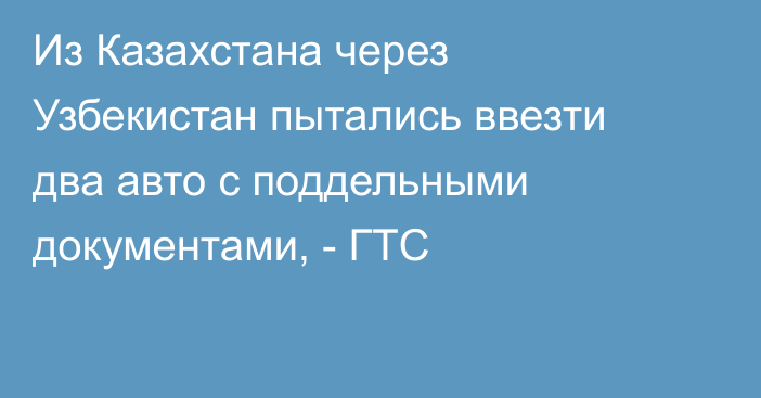 Из Казахстана через Узбекистан пытались ввезти два авто с поддельными документами, - ГТС