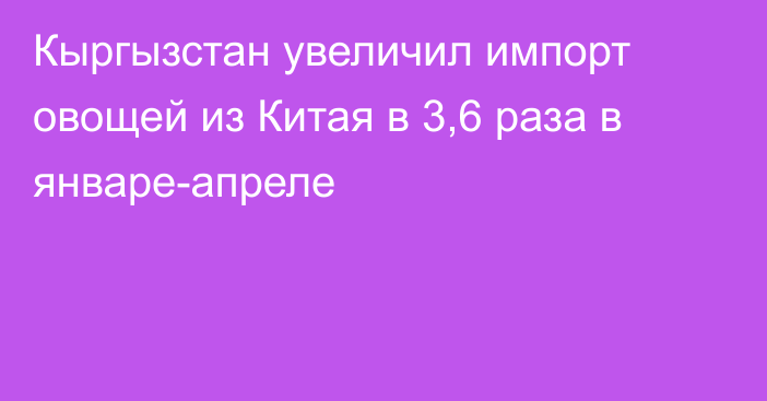 Кыргызстан увеличил импорт овощей из Китая в 3,6 раза в январе-апреле