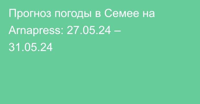 Прогноз погоды в Семее на Arnapress: 27.05.24 – 31.05.24