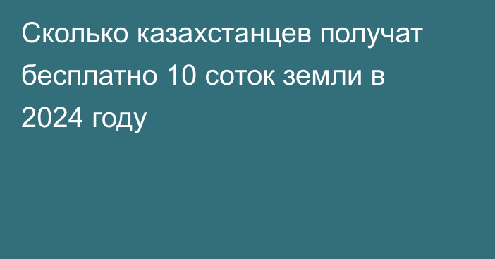 Сколько казахстанцев получат бесплатно 10 соток земли в 2024 году