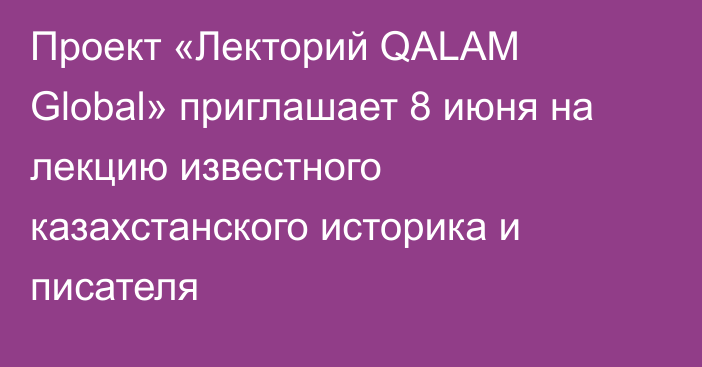 Проект «Лекторий QALAM Global» приглашает  8 июня  на лекцию известного казахстанского историка и писателя