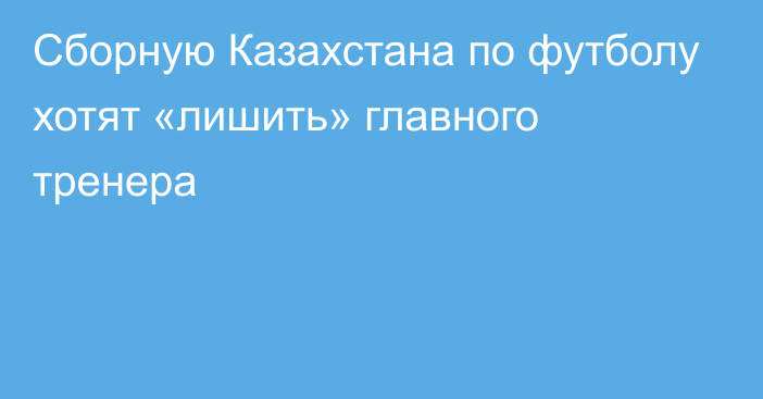 Сборную Казахстана по футболу хотят «лишить» главного тренера