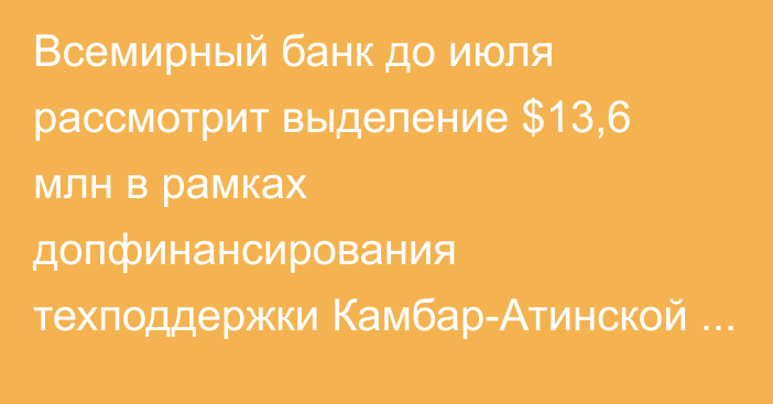 Всемирный банк до июля рассмотрит выделение $13,6 млн в рамках допфинансирования техподдержки Камбар-Атинской ГЭС-1, - Минэнерго